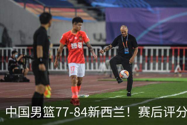 中国男篮77-84新西兰！赛后评分：4人满分 3人优秀 1人7中0严重拉胯